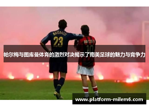 帕尔梅与图库曼体育的激烈对决揭示了南美足球的魅力与竞争力