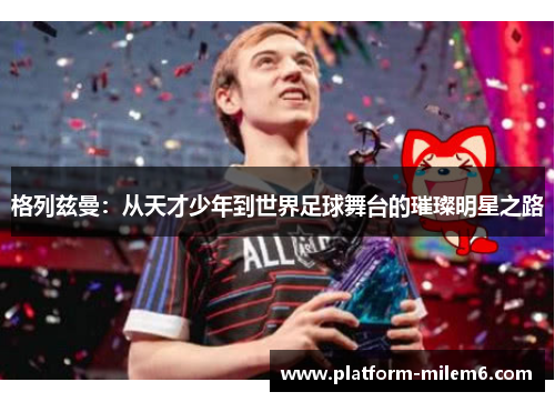 格列兹曼：从天才少年到世界足球舞台的璀璨明星之路